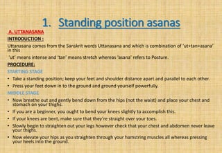 1. Standing position asanas
A. UTTANASANA
INTRODUCTION :
Uttanasana comes from the Sanskrit words Uttanasana and which is combination of ‘ut+tan+asana’
in this
‘ut’ means intense and ‘tan’ means stretch whereas ‘asana’ refers to Posture.
PROCEDURE:
STARTING STAGE
• Take a standing position; keep your feet and shoulder distance apart and parallel to each other.
• Press your feet down in to the ground and ground yourself powerfully.
MIDDLE STAGE
• Now breathe out and gently bend down from the hips (not the waist) and place your chest and
stomach on your thighs.
• If you are a beginner, you ought to bend your knees slightly to accomplish this.
• If your knees are bent, make sure that they’re straight over your toes.
• Slowly begin to straighten out your legs however check that your chest and abdomen never leave
your thighs.
• Now elevate your hips as you straighten through your hamstring muscles all whereas pressing
your heels into the ground.
 