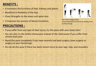 BENEFITS :
• It maintains the functions of liver, kidneys and spleen.
• Beneficial in flexibility of the hips.
• Gives Strengths to the knees and spine also.
• It improves the process of blood circulation.
PRECAUTIONS :
• If you suffer from any type of back injury, try this pose with your knees bent
• You can also try the Ardha Uttanasana instead of the Uttanasana if you suffer from
chronic back pain
• Avoid this pose completely if you have recently had back surgery, knee surgery or
surgery to your hamstrings
• Do not do this pose if there has been recent injury to your legs, hips, and shoulders
 