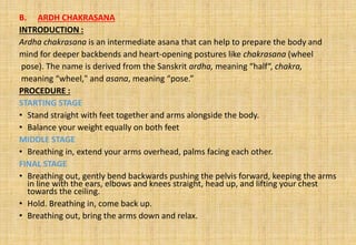 B. ARDH CHAKRASANA
INTRODUCTION :
Ardha chakrasana is an intermediate asana that can help to prepare the body and
mind for deeper backbends and heart-opening postures like chakrasana (wheel
pose). The name is derived from the Sanskrit ardha, meaning “half“, chakra,
meaning “wheel," and asana, meaning “pose.”
PROCEDURE :
STARTING STAGE
• Stand straight with feet together and arms alongside the body.
• Balance your weight equally on both feet
MIDDLE STAGE
• Breathing in, extend your arms overhead, palms facing each other.
FINAL STAGE
• Breathing out, gently bend backwards pushing the pelvis forward, keeping the arms
in line with the ears, elbows and knees straight, head up, and lifting your chest
towards the ceiling.
• Hold. Breathing in, come back up.
• Breathing out, bring the arms down and relax.
 