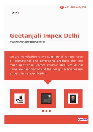 +91-8079464251
Geetanjali Impex Delhi
www.indiamart.com/geetanjaliimpex
We are manufacturers and suppliers of various types
of promotional and advertising products that are
made up of wood, leather, ceramic, steel, etc. All our
items are handcrafted and the designs & ﬁnishes are
as per client’s specification.
 