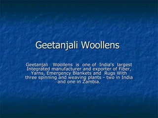 Geetanjali Woollens  Geetanjali   Woollens  is  one of  India's  largest Integrated manufacturer and exporter of Fiber, Yarns, Emergency Blankets and  Rugs With three spinning and weaving plants - two in India and one in Zambia. 