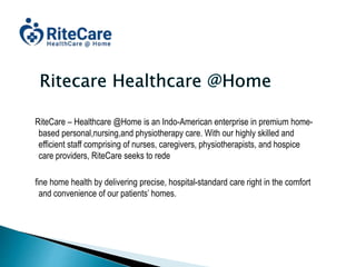 RiteCare – Healthcare @Home is an Indo-American enterprise in premium home-
based personal,nursing,and physiotherapy care. With our highly skilled and
efficient staff comprising of nurses, caregivers, physiotherapists, and hospice
care providers, RiteCare seeks to rede
fine home health by delivering precise, hospital-standard care right in the comfort
and convenience of our patients’ homes.
 