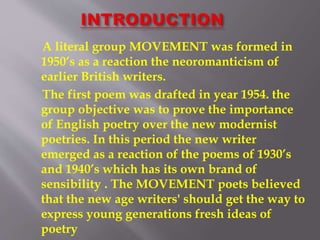 A literal group MOVEMENT was formed in
1950’s as a reaction the neoromanticism of
earlier British writers.
The first poem was drafted in year 1954. the
group objective was to prove the importance
of English poetry over the new modernist
poetries. In this period the new writer
emerged as a reaction of the poems of 1930’s
and 1940’s which has its own brand of
sensibility . The MOVEMENT poets believed
that the new age writers' should get the way to
express young generations fresh ideas of
poetry
 