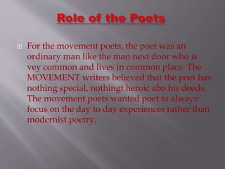  For the movement poets, the poet was an
ordinary man like the man next door who is
vey common and lives in common place. The
MOVEMENT writers believed that the poet has
nothing special, nothingt heroic abo his deeds.
The movement poets wanted poet to always
focus on the day to day experiences rather than
modernist poetry.
 