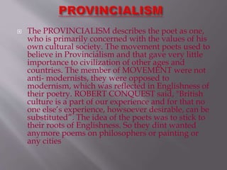  The PROVINCIALISM describes the poet as one,
who is primarily concerned with the values of his
own cultural society. The movement poets used to
believe in Provincialism and that gave very little
importance to civilization of other ages and
countries. The member of MOVEMENT were not
anti- modernists, they were opposed to
modernism, which was reflected in Englishness of
their poetry. ROBERT CONQUEST said, "British
culture is a part of our experience and for that no
one else’s experience, howsoever desirable, can be
substituted”. The idea of the poets was to stick to
their roots of Englishness. So they dint wanted
anymore poems on philosophers or painting or
any cities
 
