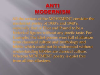 All the writers of the MOVEMENT consider the
modernist poetry of 1930’s and 1940’s,
especially that of Eliot and Pound to be a
historical figures without any poetic taste. For
Example; The Eliot poems were full of allusion
from classsical culture and mythology and
bibble which could not be understood without
understanding bibbles are classical culture.
Whereas MOVEMENT poetry is quiet free
from all this allusions.
 