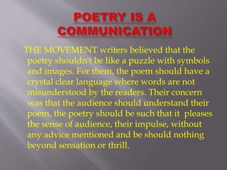 THE MOVEMENT writers believed that the
poetry shouldn't be like a puzzle with symbols
and images. For them, the poem should have a
crystal clear language where words are not
misunderstood by the readers. Their concern
was that the audience should understand their
poem, the poetry should be such that it pleases
the sense of audience, their impulse, without
any advice mentioned and be should nothing
beyond sensation or thrill.
 