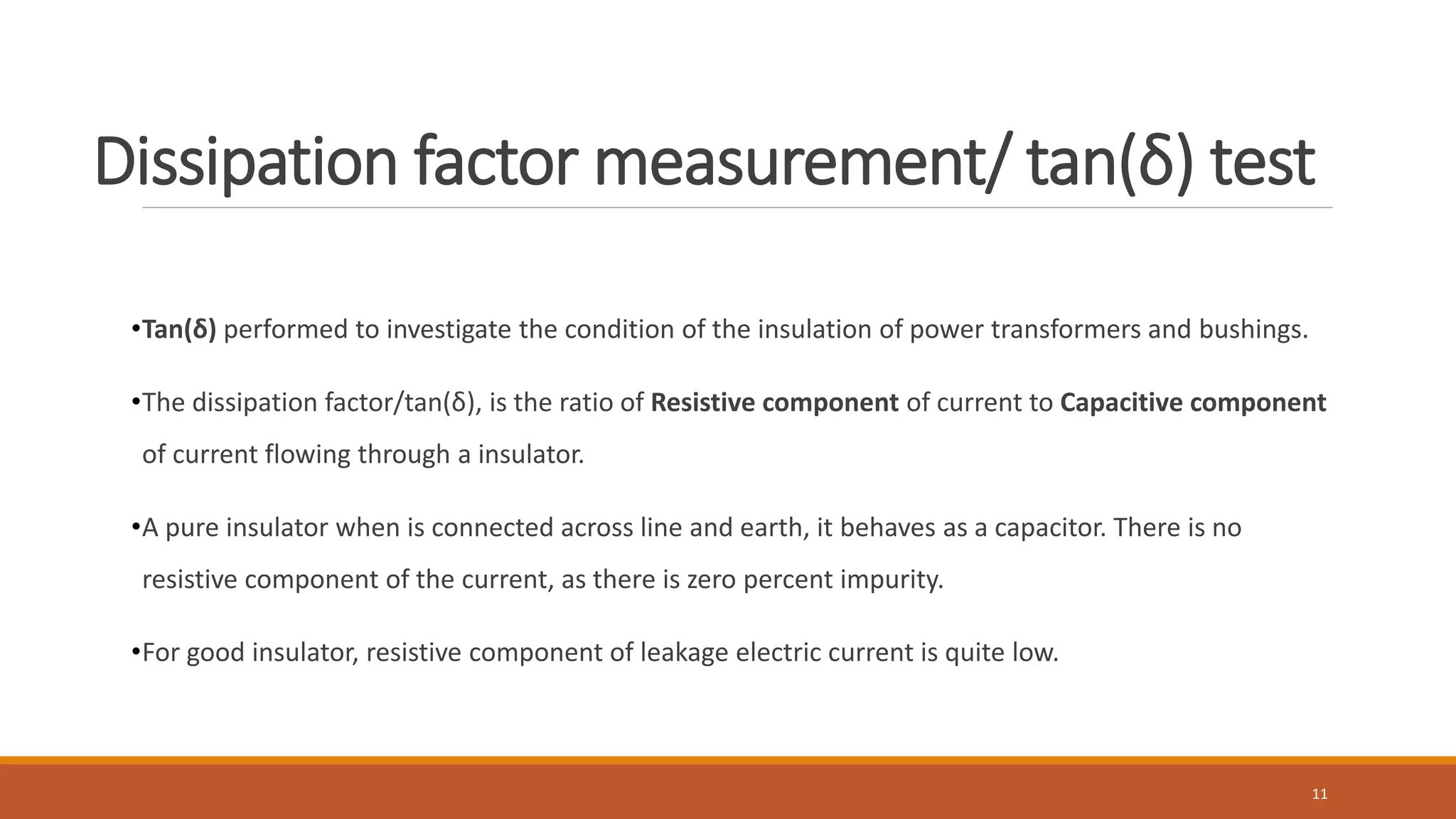 Dissipation factor measurement/ tan(δ) test
•Tan(δ) performed to investigate the condition of the insulation of power transformers and bushings.
•The dissipation factor/tan(δ), is the ratio of Resistive component of current to Capacitive component
of current flowing through a insulator.
•A pure insulator when is connected across line and earth, it behaves as a capacitor. There is no
resistive component of the current, as there is zero percent impurity.
•For good insulator, resistive component of leakage electric current is quite low.
11
 