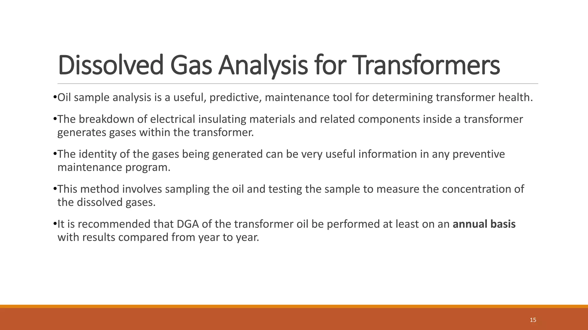 Dissolved Gas Analysis for Transformers
•Oil sample analysis is a useful, predictive, maintenance tool for determining transformer health.
•The breakdown of electrical insulating materials and related components inside a transformer
generates gases within the transformer.
•The identity of the gases being generated can be very useful information in any preventive
maintenance program.
•This method involves sampling the oil and testing the sample to measure the concentration of
the dissolved gases.
•It is recommended that DGA of the transformer oil be performed at least on an annual basis
with results compared from year to year.
15
 