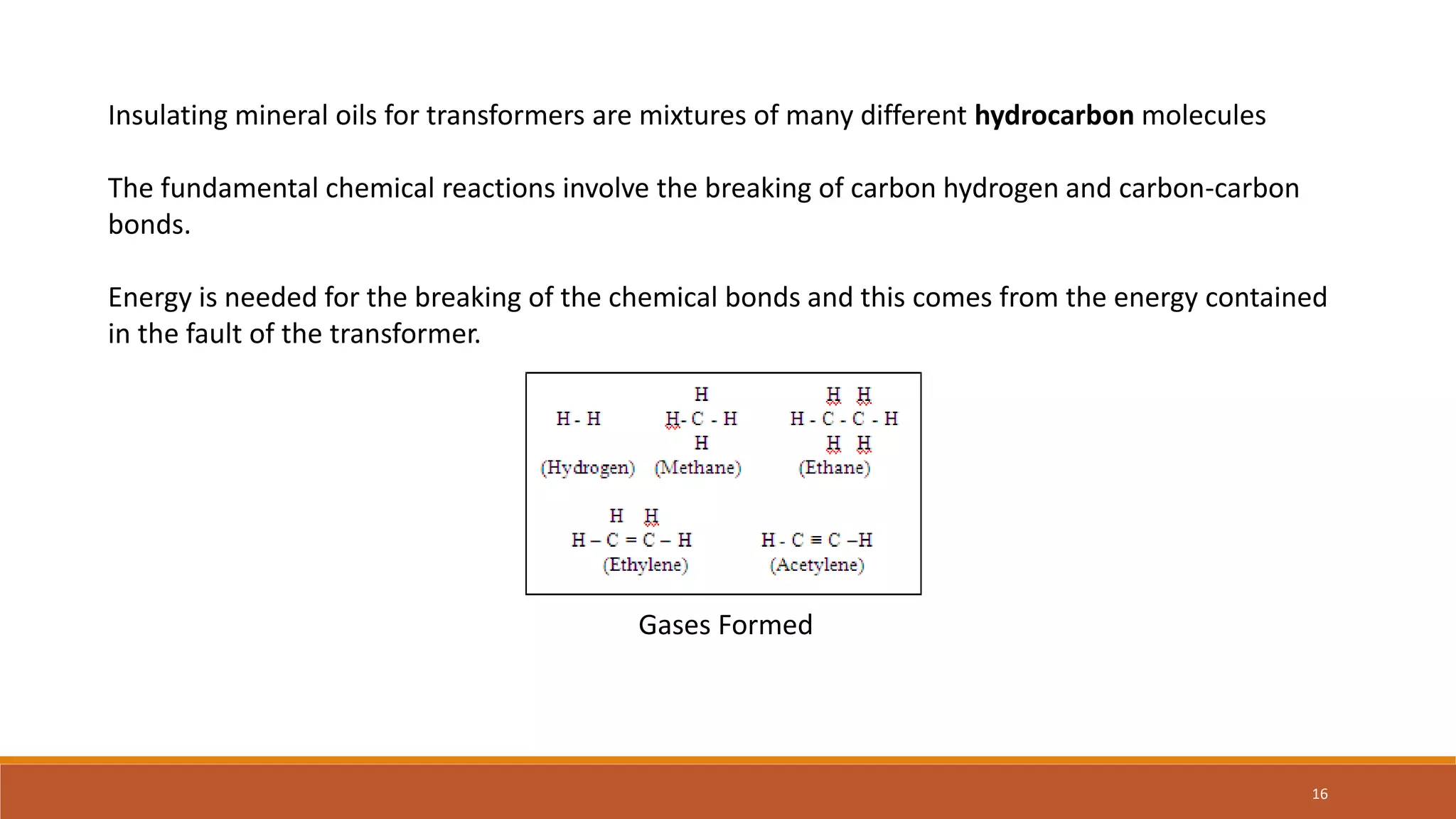 Insulating mineral oils for transformers are mixtures of many different hydrocarbon molecules
The fundamental chemical reactions involve the breaking of carbon hydrogen and carbon-carbon
bonds.
Energy is needed for the breaking of the chemical bonds and this comes from the energy contained
in the fault of the transformer.
Gases Formed
16
 