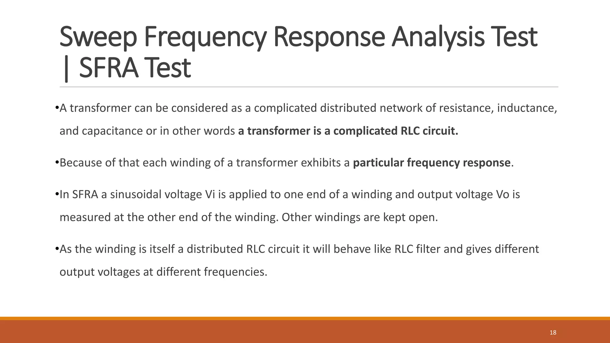 Sweep Frequency Response Analysis Test
| SFRA Test
•A transformer can be considered as a complicated distributed network of resistance, inductance,
and capacitance or in other words a transformer is a complicated RLC circuit.
•Because of that each winding of a transformer exhibits a particular frequency response.
•In SFRA a sinusoidal voltage Vi is applied to one end of a winding and output voltage Vo is
measured at the other end of the winding. Other windings are kept open.
•As the winding is itself a distributed RLC circuit it will behave like RLC filter and gives different
output voltages at different frequencies.
18
 