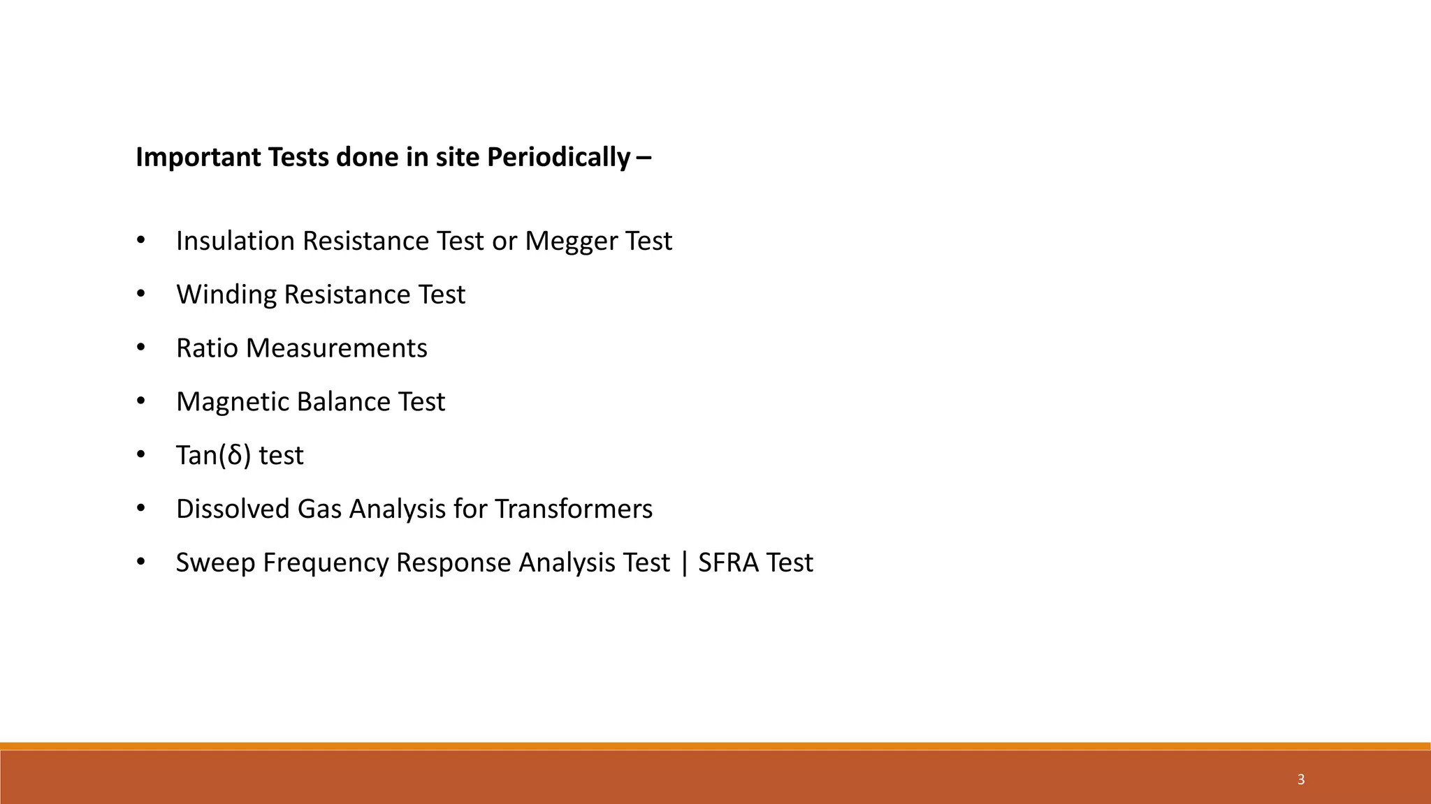Important Tests done in site Periodically –
• Insulation Resistance Test or Megger Test
• Winding Resistance Test
• Ratio Measurements
• Magnetic Balance Test
• Tan(δ) test
• Dissolved Gas Analysis for Transformers
• Sweep Frequency Response Analysis Test | SFRA Test
3
 