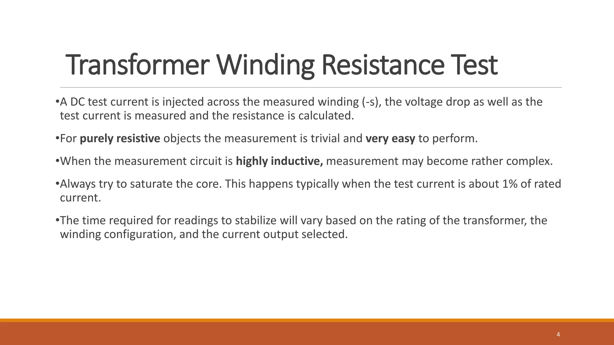 Transformer Winding Resistance Test
•A DC test current is injected across the measured winding (-s), the voltage drop as well as the
test current is measured and the resistance is calculated.
•For purely resistive objects the measurement is trivial and very easy to perform.
•When the measurement circuit is highly inductive, measurement may become rather complex.
•Always try to saturate the core. This happens typically when the test current is about 1% of rated
current.
•The time required for readings to stabilize will vary based on the rating of the transformer, the
winding configuration, and the current output selected.
4
 