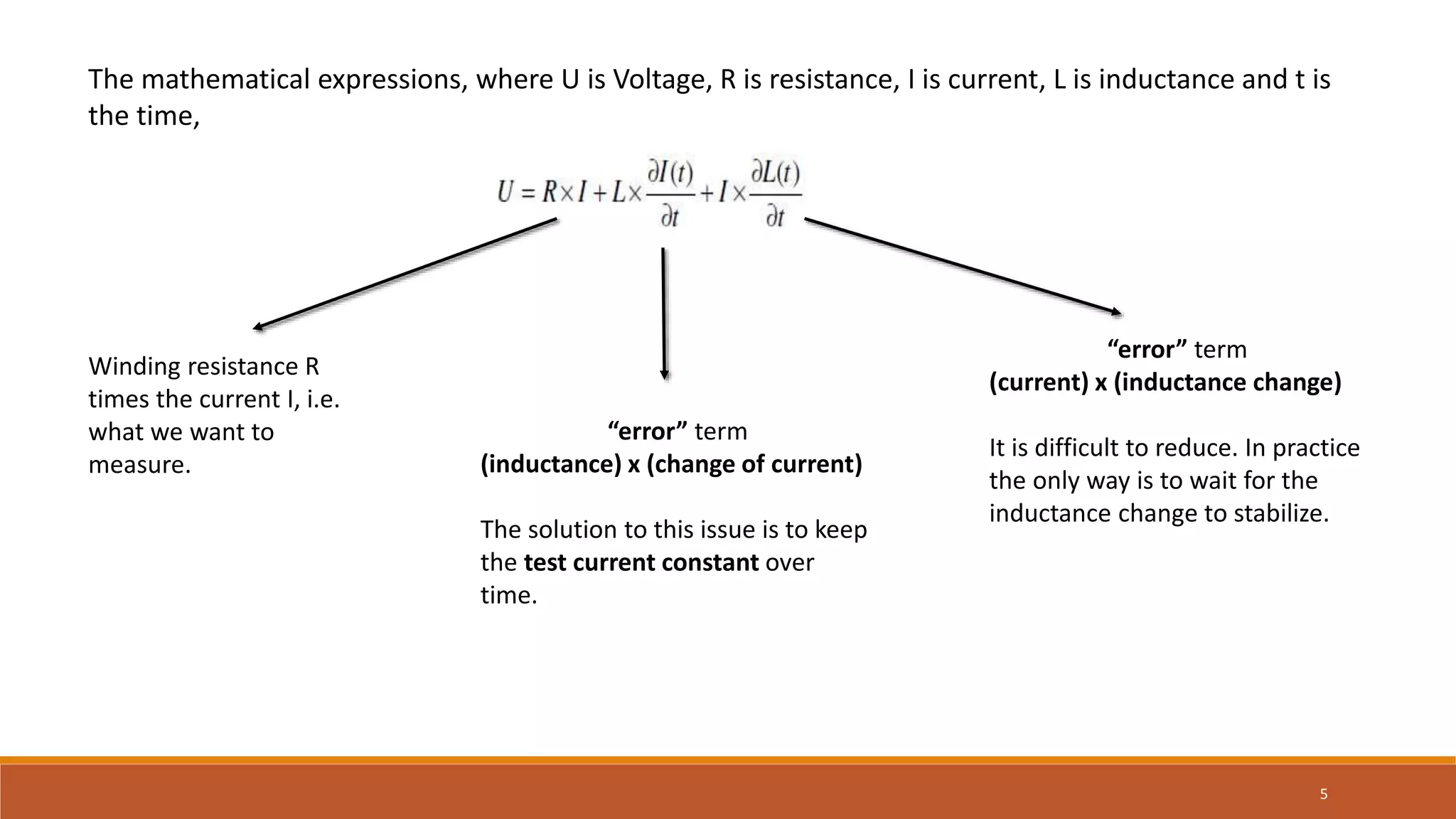 The mathematical expressions, where U is Voltage, R is resistance, I is current, L is inductance and t is
the time,
Winding resistance R
times the current I, i.e.
what we want to
measure.
“error” term
(inductance) x (change of current)
The solution to this issue is to keep
the test current constant over
time.
“error” term
(current) x (inductance change)
It is difficult to reduce. In practice
the only way is to wait for the
inductance change to stabilize.
5
 