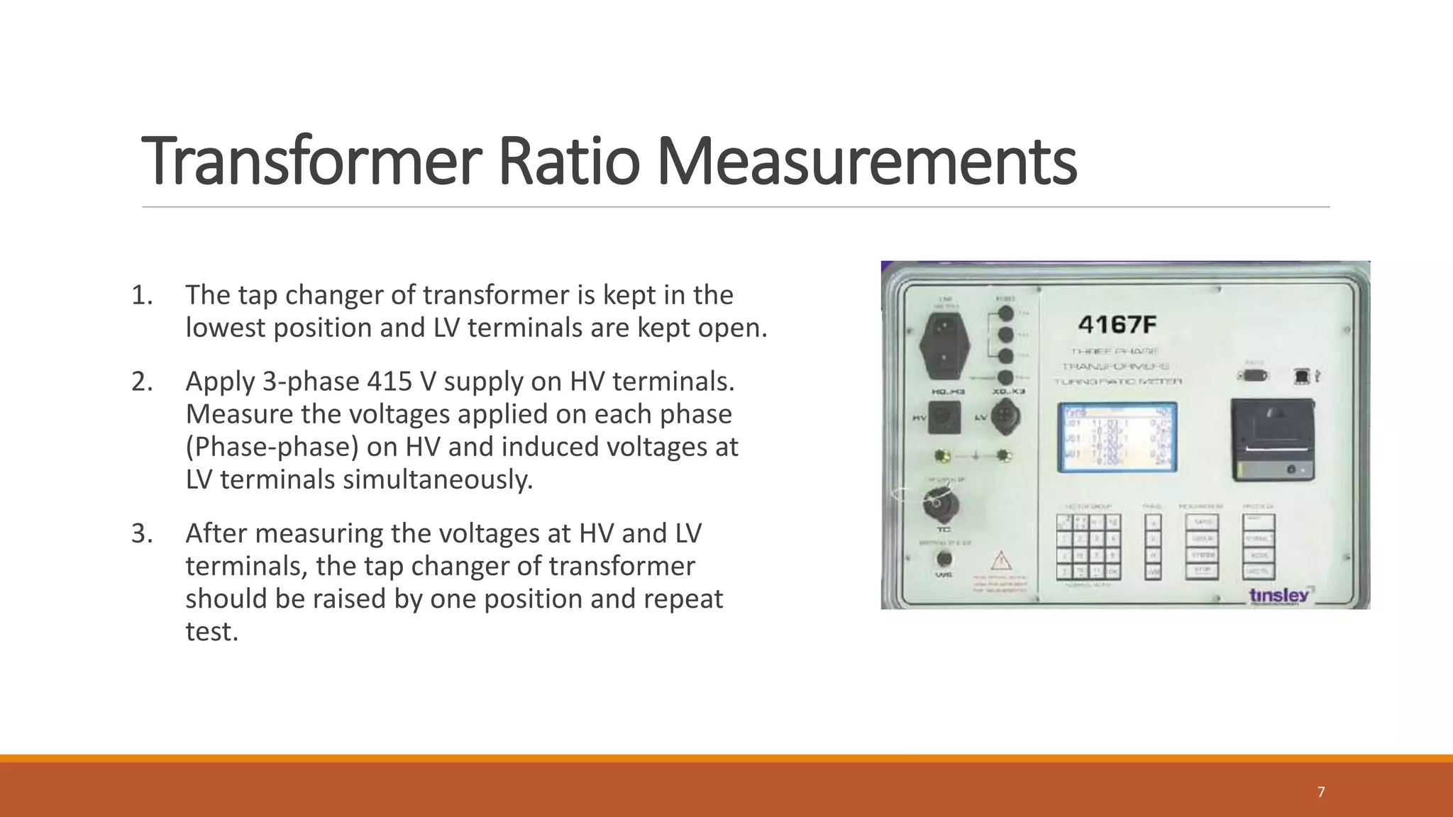 Transformer Ratio Measurements
1. The tap changer of transformer is kept in the
lowest position and LV terminals are kept open.
2. Apply 3-phase 415 V supply on HV terminals.
Measure the voltages applied on each phase
(Phase-phase) on HV and induced voltages at
LV terminals simultaneously.
3. After measuring the voltages at HV and LV
terminals, the tap changer of transformer
should be raised by one position and repeat
test.
7
 
