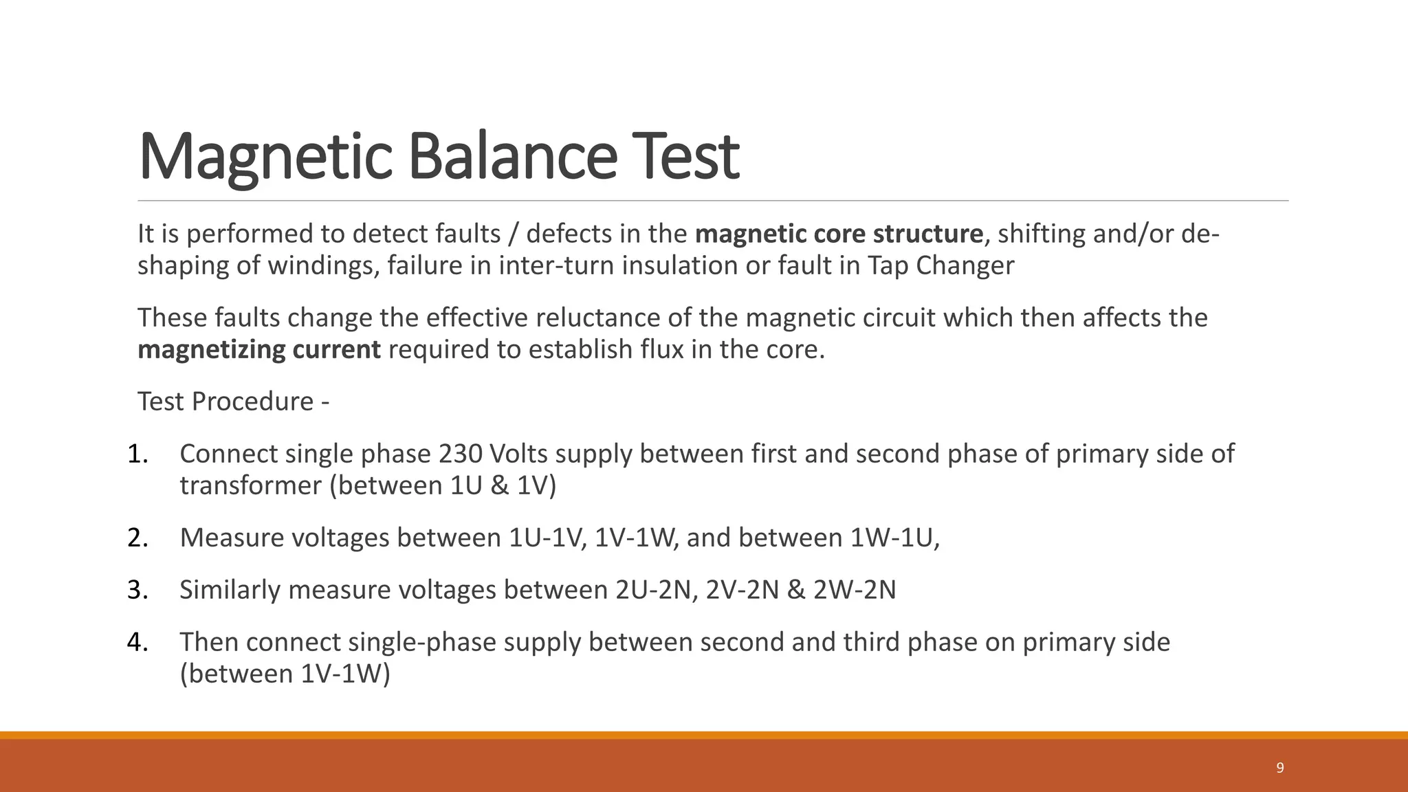 Magnetic Balance Test
It is performed to detect faults / defects in the magnetic core structure, shifting and/or de-
shaping of windings, failure in inter-turn insulation or fault in Tap Changer
These faults change the effective reluctance of the magnetic circuit which then affects the
magnetizing current required to establish flux in the core.
Test Procedure -
1. Connect single phase 230 Volts supply between first and second phase of primary side of
transformer (between 1U & 1V)
2. Measure voltages between 1U-1V, 1V-1W, and between 1W-1U,
3. Similarly measure voltages between 2U-2N, 2V-2N & 2W-2N
4. Then connect single-phase supply between second and third phase on primary side
(between 1V-1W)
9
 