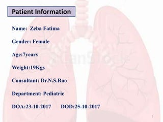 Patient Information
Name: Zeba Fatima
Gender: Female
Age:7years
Weight:19Kgs
Consultant: Dr.N.S.Rao
Department: Pediatric
DOA:23-10-2017 DOD:25-10-2017
2
 