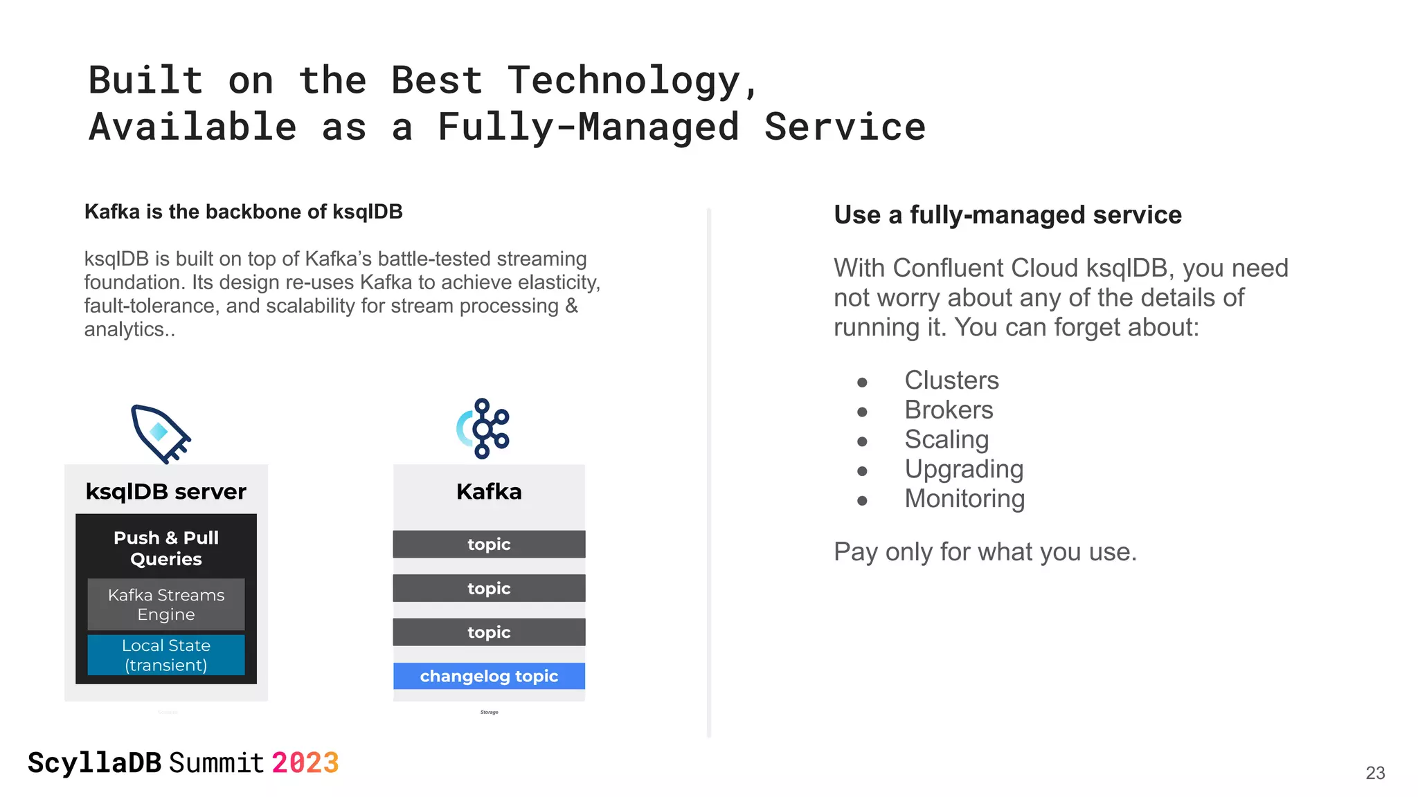Built on the Best Technology,
Available as a Fully-Managed Service
Kafka is the backbone of ksqlDB
ksqlDB is built on top of Kafka’s battle-tested streaming
foundation. Its design re-uses Kafka to achieve elasticity,
fault-tolerance, and scalability for stream processing &
analytics..
Use a fully-managed service
With Confluent Cloud ksqlDB, you need
not worry about any of the details of
running it. You can forget about:
● Clusters
● Brokers
● Scaling
● Upgrading
● Monitoring
Pay only for what you use.
ksqlDB server Kafka
topic
topic
changelog topic
Push & Pull
Queries
Kafka Streams
Engine
Local State
(transient)
topic
Compute Storage
23
 