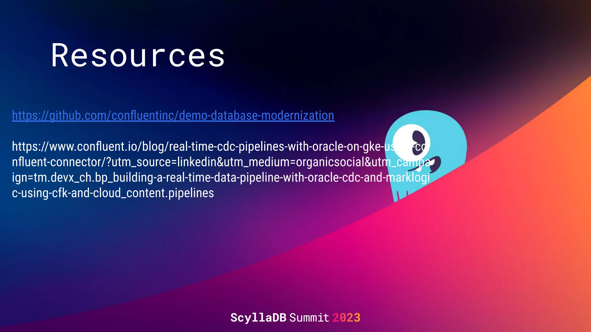 Resources
https://github.com/conﬂuentinc/demo-database-modernization
https://www.conﬂuent.io/blog/real-time-cdc-pipelines-with-oracle-on-gke-using-co
nﬂuent-connector/?utm_source=linkedin&utm_medium=organicsocial&utm_campa
ign=tm.devx_ch.bp_building-a-real-time-data-pipeline-with-oracle-cdc-and-marklogi
c-using-cfk-and-cloud_content.pipelines
 