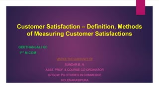 Customer Satisfaction – Definition, Methods
of Measuring Customer Satisfactions
GEETHANJALI KC
1ST M.COM
UNDER THE GUIDANCE OF
SUNDAR B. N.
ASST. PROF. & COURSE CO-ORDINATOR
GFGCW, PG STUDIES IN COMMERCE
HOLENARASIPURA
 