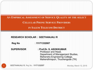 RESEARCH SCHOLAR : GEETHANJALI R
Reg No : 11171332007
SUPERVISOR : Prof.Dr. S. ASOKKUMAR
Professor and Head,
Department of Management Studies,
Mahendra Engineering College,
Mahendhirapuri, Tiruchengode (TK)
AN EMPIRICAL ASSESSMENT OF SERVICE QUALITY OF THE SELECT
CELLULAR PHONE SERVICE PROVIDERS
IN SALEM TELECOM DISTRICT
1 GEETHANJALI R, Reg No : 11171332007 Monday, March 12, 2018
 