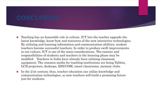 CONCLUSION
 Teaching has an honorable role in culture. ICT lets the teacher upgrade the
latest knowledge, know-how and resources of the new interactive technologies.
By utilizing and learning information and communication abilities, student
teachers become successful teachers. In order to produce swift improvements
in our culture, ICT is one of the main considerations. The essence and
responsibilities of students and teachers in the learning phase may be
modified. Teachers in India have already been utilizing classroom
equipment. The common media for teaching institutions are being Tablets,
LCD projectors, desktops, EDUCOM, smart classrooms, memory clubs.
 In the 21st century, thus, teacher education can utilize knowledge and
communication technologies, so now teachers will build a promising future
just for students.
 