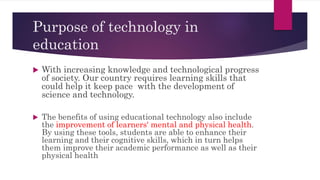 Purpose of technology in
education
 With increasing knowledge and technological progress
of society. Our country requires learning skills that
could help it keep pace with the development of
science and technology.
 The benefits of using educational technology also include
the improvement of learners' mental and physical health.
By using these tools, students are able to enhance their
learning and their cognitive skills, which in turn helps
them improve their academic performance as well as their
physical health
 