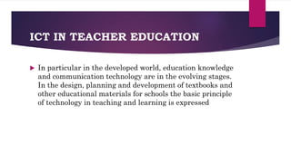 ICT IN TEACHER EDUCATION
 In particular in the developed world, education knowledge
and communication technology are in the evolving stages.
In the design, planning and development of textbooks and
other educational materials for schools the basic principle
of technology in teaching and learning is expressed
 