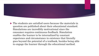  The students are satisfied users because the materials in
question are published about their educational standard.
Simulations are incredibly motivational since the
consumer requires continuous feedback. Simulation
enables the learner to be internalized by constant
experience and circumstance in existence that literally
goes beyond the potential of a textbook, besides being able
to engage the learner through the educational method.
 