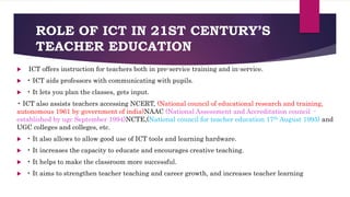 ROLE OF ICT IN 21ST CENTURY’S
TEACHER EDUCATION
 ICT offers instruction for teachers both in pre-service training and in-service.
 • ICT aids professors with communicating with pupils.
 • It lets you plan the classes, gets input.
• ICT also assists teachers accessing NCERT, (National council of educational research and training,
autonomous 1961 by government of india)NAAC (National Assessment and Accreditation council -
established by ugc September 1994)NCTE,(National council for teacher education 17th August 1995) and
UGC colleges and colleges, etc.
 • It also allows to allow good use of ICT tools and learning hardware.
 • It increases the capacity to educate and encourages creative teaching.
 • It helps to make the classroom more successful.
 • It aims to strengthen teacher teaching and career growth, and increases teacher learning
 