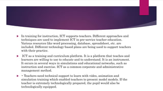  In training for instruction, ICT supports teachers. Different approaches and
techniques are used to implement ICT in pre-service teacher education.
Various resources like word processing, database, spreadsheet, etc. are
included. Different technology-based plans are being used to support teachers
with their practice.
 ICT as a training and curriculum platform. It is a platform that teaches and
learners are willing to use to educate and to understand. It is an instrument.
It occurs in several ways in simulations and educational networks, such as
instruction and exercise. ICT as a common corporate and administrative
management method.
 • Teachers need technical support to learn with video, animation and
simulation training which enabled teachers to present model models. If the
teacher is extremely technologically prepared, the pupil would also be
technologically equipped.
 
