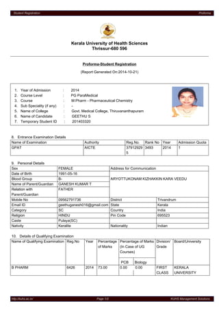Student Registration Proforma 
Kerala University of Health Sciences 
Thrissur-680 596 
Proforma-Student Registration 
(Report Generated On:2014-10-21) 
1. Year of Admission : 2014 
2. Course Level : PG ParaMedical 
3. Course : M.Pharm - Pharmaceutical Chemistry 
4. Sub Speciality (if any) : - 
5. Name of College : Govt. Medical College, Thiruvananthapuram 
6. Name of Candidate : GEETHU S 
7. Temporary Student ID : 201403320 
8. Entrance Examination Details 
Name of Examination Authority Reg.No. Rank No Year Admission Quota 
GPAT AICTE 37912929 
5 
3493 2014 1 
9. Personal Details 
Sex FEMALE Address for Communication 
Date of Birth 1991-05-16 
Blood Group B- ARYOTTUKONAM KIZHAKKIN KARA VEEDU 
Name of Parent/Guardian GANESH KUMAR T 
Relation with 
FATHER 
Parent/Guardian 
Mobile No 09562791736 District Trivandrum 
Email ID geethuganesh016@gmail.com State Kerala 
Category SC Country India 
Religion HINDU Pin Code 695523 
Caste Pulaya(SC) 
Nativity Keralite Nationality Indian 
10. Details of Qualifying Examination 
Name of Qualifying Examination Reg.No Year Percentage 
of Marks 
Percentage of Marks 
(In Case of UG 
Courses) 
PCB Biology 
Division/ 
Grade 
Board/University 
B PHARM 6426 2014 73.00 0.00 0.00 FIRST 
CLASS 
KERALA 
UNIVERSITY 
http://kuhs.ac.in/ Page 1/2 KUHS Management Solutions 
 