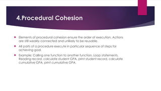4.Procedural Cohesion
 Elements of procedural cohesion ensure the order of execution. Actions
are still weakly connected and unlikely to be reusable.
 All parts of a procedure execute in particular sequence of steps for
achieving goal.
 Example: Calling one function to another function, Loop statements.
Reading record, calculate student GPA, print student record, calculate
cumulative GPA, print cumulative GPA.
 