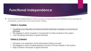 Functional Independence
 The functional independence is the concept of separation and related to the concept of
modularity, abstraction and information hiding.
Criteria 1: Coupling
• Coupling is an indication of interconnection between modules in a structure of
software
• The degree in which module is "connected" to other module in the system.
• Low Coupling necessary in good software,
Criteria 2: Cohesion
• Cohesion is an extension of the information hiding concept
• The degree in which module perform functions in inner module in the system .
• High Cohesion necessary in good software.
 
