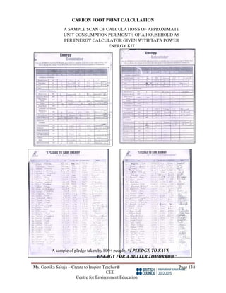 Ms. Geetika Saluja – Create to Inspire Teacher Page 13
CEE
Centre for Environment Education
CARBON FOOT PRINT CALCULATION
A SAMPLE SCAN OF CALCULATIONS OF APPROXIMATE
UNIT CONSUMPTION PER MONTH OF A HOUSEHOLD AS
PER ENERGY CALCULATOR GIVEN WITH TATA POWER
ENERGY KIT
A sample of pledge taken by 800+ people. “I PLEDGE TO SAVE
ENERGY FOR A BETTER TOMORROW”
 