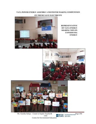 Ms. Geetika Saluja – Create to Inspire Teacher Page 20
CEE
Centre for Environment Education
TATA POWER ENERGY ASSEMBLY AND POSTER MAKING COMPETITION
ON THEME SAVE ELECTRICITY
REPRESENTATIVE
OF TATA ENERGY
SHARING TIPS ON
CONSERVING
ENERGY
 