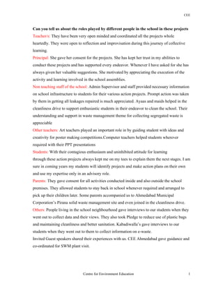 CEE
Can you tell us about the roles played by different people in the school in these projects
Teacher/s: They have been very open minded and coordinated all the projects whole
heartedly. They were open to reflection and improvisation during this journey of collective
learning.
Principal: She gave her consent for the projects. She has kept her trust in my abilities to
conduct these projects and has supported every endeavor. Whenever I have asked for she has
always given her valuable suggestions. She motivated by appreciating the execution of the
activity and learning involved in the school assemblies.
Non teaching staff of the school: Admin Supervisor and staff provided necessary information
on school infrastructure to students for their various action projects. Prompt action was taken
by them in getting all leakages repaired is much appreciated. Ayaas and maids helped in the
cleanliness drive to support enthusiastic students in their endeavor to clean the school. Their
understanding and support in waste management theme for collecting segregated waste is
appreciable
Other teachers: Art teachers played an important role in by guiding student with ideas and
creativity for poster making competitions.Computer teachers helped students wherever
required with their PPT presentations
Students: With their contagious enthusiasm and uninhibited attitude for learning
through these action projects always kept me on my toes to explain them the next stages. I am
sure in coming years my students will identify projects and make action plans on their own
and use my expertise only in an advisory role.
Parents: They gave consent for all activities conducted inside and also outside the school
premises. They allowed students to stay back in school whenever required and arranged to
pick up their children later. Some parents accompanied us to Ahmedabad Municipal
Corporation’s Pirana solid waste management site and even joined in the cleanliness drive.
Others: People living in the school neighbourhood gave interviews to our students when they
went out to collect data and their views. They also took Pledge to reduce use of plastic bags
and maintaining cleanliness and better sanitation. Kabadiwalla’s gave interviews to our
students when they went out to them to collect information on e-waste.
Invited Guest speakers shared their experiences with us. CEE Ahmedabad gave guidance and
co-ordinated for SWM plant visit.
Centre for Environment Education 1
 