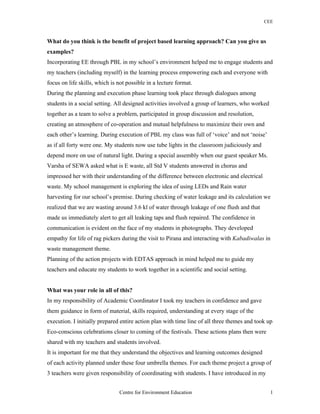 CEE
What do you think is the benefit of project based learning approach? Can you give us
examples?
Incorporating EE through PBL in my school’s environment helped me to engage students and
my teachers (including myself) in the learning process empowering each and everyone with
focus on life skills, which is not possible in a lecture format.
During the planning and execution phase learning took place through dialogues among
students in a social setting. All designed activities involved a group of learners, who worked
together as a team to solve a problem, participated in group discussion and resolution,
creating an atmosphere of co-operation and mutual helpfulness to maximize their own and
each other’s learning. During execution of PBL my class was full of ‘voice’ and not ‘noise’
as if all forty were one. My students now use tube lights in the classroom judiciously and
depend more on use of natural light. During a special assembly when our guest speaker Ms.
Varsha of SEWA asked what is E waste, all Std V students answered in chorus and
impressed her with their understanding of the difference between electronic and electrical
waste. My school management is exploring the idea of using LEDs and Rain water
harvesting for our school’s premise. During checking of water leakage and its calculation we
realized that we are wasting around 3.6 kl of water through leakage of one flush and that
made us immediately alert to get all leaking taps and flush repaired. The confidence in
communication is evident on the face of my students in photographs. They developed
empathy for life of rag pickers during the visit to Pirana and interacting with Kabadiwalas in
waste management theme.
Planning of the action projects with EDTAS approach in mind helped me to guide my
teachers and educate my students to work together in a scientific and social setting.
What was your role in all of this?
In my responsibility of Academic Coordinator I took my teachers in confidence and gave
them guidance in form of material, skills required, understanding at every stage of the
execution. I initially prepared entire action plan with time line of all three themes and took up
Eco-conscious celebrations closer to coming of the festivals. These actions plans then were
shared with my teachers and students involved.
It is important for me that they understand the objectives and learning outcomes designed
of each activity planned under these four umbrella themes. For each theme project a group of
3 teachers were given responsibility of coordinating with students. I have introduced in my
Centre for Environment Education 1
 