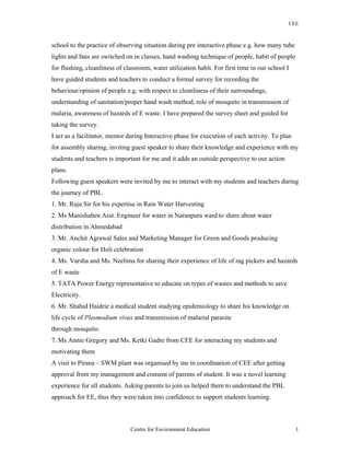 CEE
school to the practice of observing situation during pre interactive phase e.g. how many tube
lights and fans are switched on in classes, hand washing technique of people, habit of people
for flushing, cleanliness of classroom, water utilization habit. For first time in our school I
have guided students and teachers to conduct a formal survey for recording the
behaviour/opinion of people e.g. with respect to cleanliness of their surroundings,
understanding of sanitation/proper hand wash method, role of mosquito in transmission of
malaria, awareness of hazards of E waste. I have prepared the survey sheet and guided for
taking the survey.
I act as a facilitator, mentor during Interactive phase for execution of each activity. To plan
for assembly sharing, inviting guest speaker to share their knowledge and experience with my
students and teachers is important for me and it adds an outside perspective to our action
plans.
Following guest speakers were invited by me to interact with my students and teachers during
the journey of PBL
1. Mr. Raju Sir for his expertise in Rain Water Harvesting
2. Ms Manishaben Asst. Engineer for water in Naranpura ward to share about water
distribution in Ahmedabad
3. Mr. Anchit Agrawal Sales and Marketing Manager for Green and Goods producing
organic colour for Holi celebration
4. Ms. Varsha and Ms. Neelima for sharing their experience of life of rag pickers and hazards
of E waste
5. TATA Power Energy representative to educate on types of wastes and methods to save
Electricity.
6. Mr. Shahid Haidrie a medical student studying epidemiology to share his knowledge on
life cycle of Plasmodium vivax and transmission of malarial parasite
through mosquito.
7. Ms Annie Gregory and Ms. Ketki Gadre from CEE for interacting my students and
motivating them
A visit to Pirana – SWM plant was organised by me in coordination of CEE after getting
approval from my management and consent of parents of student. It was a novel learning
experience for all students. Asking parents to join us helped them to understand the PBL
approach for EE, thus they were taken into confidence to support students learning.
Centre for Environment Education 1
 
