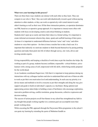 CEE
What were your learnings in this process?
There are three basic ways students can interact with each other as they learn. They can
compete to see who is ‘Best,’ they can work individualistically toward a goal without paying
attention to other students, or they can work co-operatively with vested interest in each
other's learning as well as their own. Of the three interaction patterns, co-operation dominates
our PBL based on co-operative group approach. It is important to interact more often with
students with focus on developing creative and critical thinking in students.
Students don’t open up so easily and share their ideas in a formal setting. It is important to
create informal environment wherein they share, speak and scaffold learning of their peers.
At times it is important to understand difference between ‘noise’ and ‘voice’ and allow
students to voice their opinion – for that at times a teacher has to take a back seat. It is
important that indirectly we motivate students to think beyond themselves by posing probing
questions and make them peek into life of others through survey, site visits, drives and
inviting outside experts.
Giving responsibility and keeping a checklist of work done as per the timeline also helps. By
working as part of a group, students become confident, responsible - critical thinkers, active
learners with a strong sense of self, empowered with life skills, whilst being totally prepared
for the world ahead.
As an Academic coordinator/Superviosr, I felt that it is important to keep patience during my
interactions with my colleague teachers and also to understand that each one of them are able
to work as per their own motivation level and understanding, In such case my priority is to
devise means and methods to involve everyone as per their strengths and along the way give
support and guide to build on individual’s capacity as a facilitator. Being optimist and
appreciating actions taken helps in building a team of facilitators who encourage exploration,
innovative problem solving, conflict resolution, group discussion, collective expression and
decision making.
The success of action projects on all four themes in my school has strengthened my faith in
my thought that people working together on a common goal can accomplish more than
people working alone.
While executing the PBL approach through the Paryavaran Mitra programme in the school I
can quote my learning by extending the quote of Mahatma Gandhi as
Centre for Environment Education 1
 