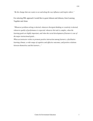 CEE
“Be the change that one wants to see and along the way influence and inspire others.”
For selecting PBL approach I would like to quote Johnson and Johnson, from Learning
Together and Alone
“Whenever problem solving is desired, whenever divergent thinking or creativity is desired,
whenever quality of performance is expected, whenever the task is complex, when the
learning goals are highly important, and when the social development of learners is one of
the major instructional goals...
When an instructor wishes to promote positive interaction among learners, a facilitative
learning climate, a wide range of cognitive and affective outcomes, and positive relations
between themselves and the learners…”
Centre for Environment Education 1
 