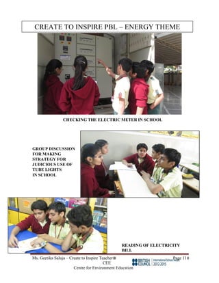 Ms. Geetika Saluja – Create to Inspire Teacher Page 11
CEE
Centre for Environment Education
CHECKING THE ELECTRIC METER IN SCHOOL
GROUP DISCUSSION
FOR MAKING
STRATEGY FOR
JUDICIOUS USE OF
TUBE LIGHTS
IN SCHOOL
READING OF ELECTRICITY
BILL
CREATE TO INSPIRE PBL – ENERGY THEME
 