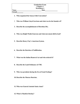 Graduation Exam
                              Chapter 4
                             Worksheet 1
Name________________________________ Date________________
Period________

  1. Who organized the Seneca Falls Convention?


  2. Who was William Lloyd Garrison and what was he the founder of?


  3. Describe the accomplishments of Dorothea Dix.



  4. Who was Ralph Waldo Emerson and what movement did he lead?



  5. Describe Henry Clay’s American System.




  6. Describe the Doctrine of Nullification.



  7. What was the Indian Removal Act and who ordered it?



  8. Describe the Land Ordinance of 1785.



  9. Who was president during the Era of Good Feelings?


  10. Describe the Monroe Doctrine.




  11. Who was General Antonio Santa Anna?



  12. What is Manifest Destiny?
 