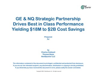 GE & NQ Strategic Partnership
Drives Best in Class Performance
Yielding $18M to $2B Cost Savings
                                                   Prepared
                                                      for




                                                   by
                                            Charles Caldwell
                                             Thomas Boyle
                                            NextQuarter LLC


The information contained in this document is privileged, confidential and protected from disclosure.
If you are not the intended recipient, any dissemination, distribution or copying is strictly prohibited.
    If you think that you have received this document in error, please notify the sender and delete.

                                  Copyright 2009 © NextQuarter LLC. All rights reserved.
 