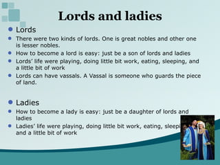 Lords and ladies Lords There were two kinds of lords. One is great nobles and other one is lesser nobles. How to become a lord is easy: just be a son of lords and ladies Lords’ life were playing, doing little bit work, eating, sleeping, and a little bit of work Lords can have vassals. A Vassal is someone who guards the piece of land. Ladies  How to become a lady is easy: just be a daughter of lords and ladies Ladies’ life were playing, doing little bit work, eating, sleeping, and a little bit of work 