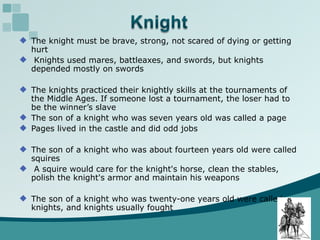 The knight must be brave, strong, not scared of dying or getting hurt Knights used mares, battleaxes, and swords, but knights depended mostly on swords The knights practiced their knightly skills at the tournaments of the Middle Ages. If someone lost a tournament, the loser had to be the winner’s slave The son of a knight who was seven years old was called a page Pages lived in the castle and did odd jobs The son of a knight who was about fourteen years old were called squires A squire would care for the knight's horse, clean the stables,  polish the knight's armor and maintain his weapons The son of a knight who was twenty-one years old were called knights, and knights usually fought  