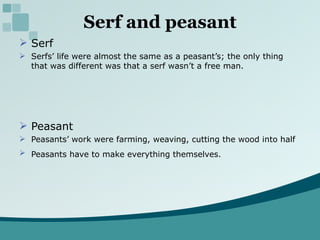 Serf and peasant Serf Serfs’ life were almost the same as a peasant’s; the only thing that was different was that a serf wasn’t a free man. Peasant Peasants’ work were farming, weaving, cutting the wood into half Peasants have to make everything themselves.  