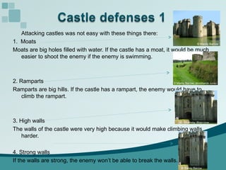 Attacking castles was not easy with these things there: 1.  Moats  Moats are big holes filled with water. If the castle has a moat, it would be much easier to shoot the enemy if the enemy is swimming.  2. Ramparts Ramparts are big hills. If the castle has a rampart, the enemy would have to climb the rampart.  3. High walls The walls of the castle were very high because it would make climbing walls harder. 4. Strong walls If the walls are strong, the enemy won’t be able to break the walls. 
