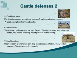 5. Flanking towers Flanking towers are from where you can fire at enemies much easier. A good example is Richmond castle. 6. Battlements You will see battlements at the top of walls. If the battlements are not on the castle, the person shooting would get shot by the enemy. 7. Machicolations Machicolation is where you can drop the stones and hot oil. The wooden version of these were called hoards.  