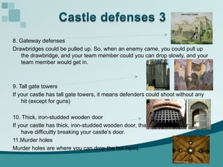 8. Gateway defenses Drawbridges could be pulled up. So, when an enemy came, you could pull up the drawbridge, and your team member could you can drop slowly, and your team member would get in. 9. Tall gate towers If your castle has tall gate towers, it means defenders could shoot without any hit (except for guns)  10. Thick, iron-studded wooden door If your castle has thick, iron-studded wooden door, that means an enemy will have difficultly breaking your castle’s door. 11.Murder holes Murder holes are where you can drop the hot liquid. 